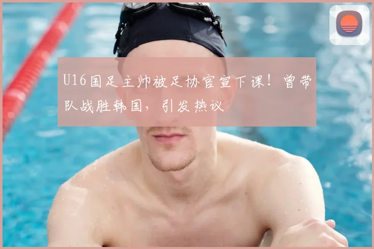 U16国足主帅被足协官宣下课！曾带队战胜韩国，引发热议