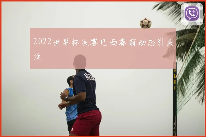 2022世界杯决赛巴西赛前动态引关注