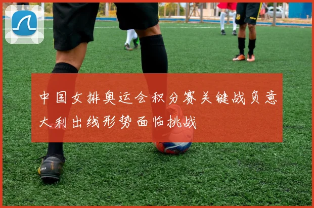中国女排奥运会积分赛关键战负意大利出线形势面临挑战