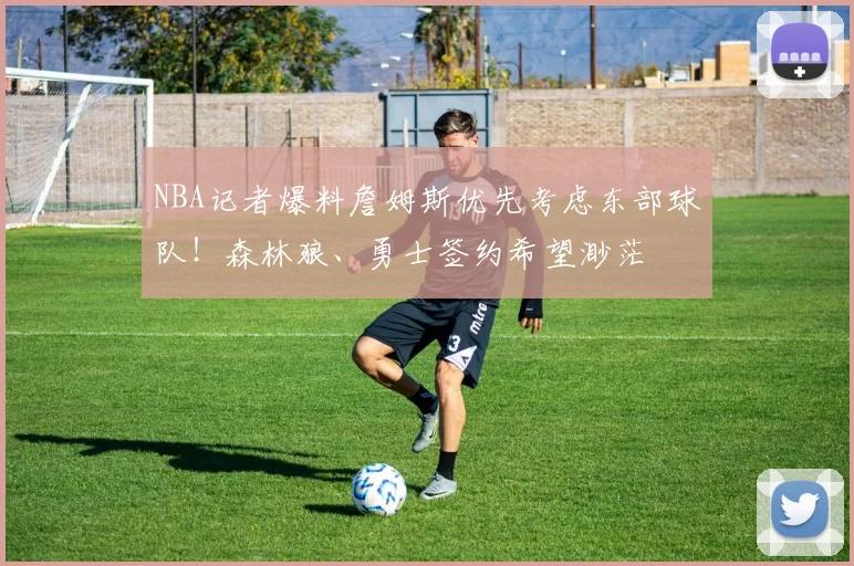 NBA记者爆料詹姆斯优先考虑东部球队!森林狼、勇士签约希望渺茫