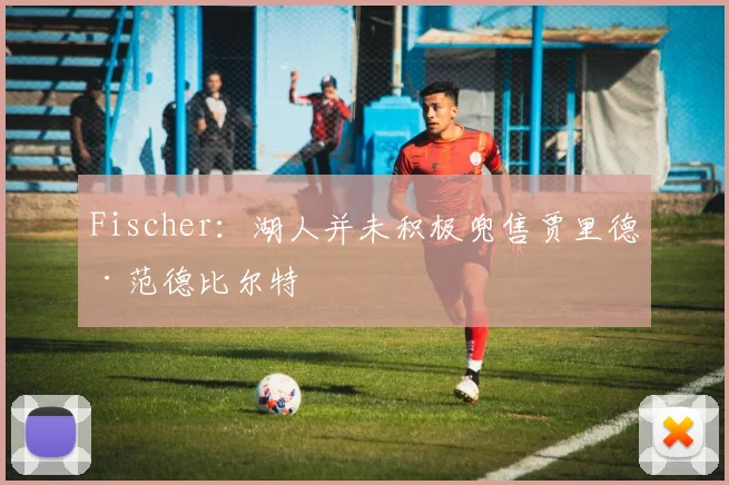 Fischer：湖人并未积极兜售贾里德·范德比尔特