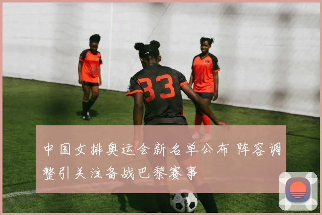 中国女排奥运会新名单公布 阵容调整引关注备战巴黎赛事
