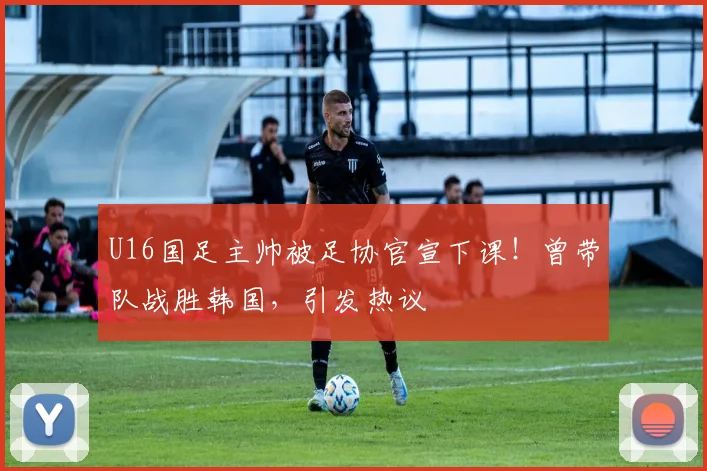 U16国足主帅被足协官宣下课!曾带队战胜韩国,引发热议