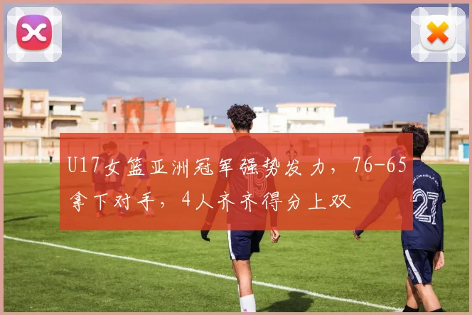 U17女篮亚洲冠军强势发力，76-65拿下对手，4人齐齐得分上双