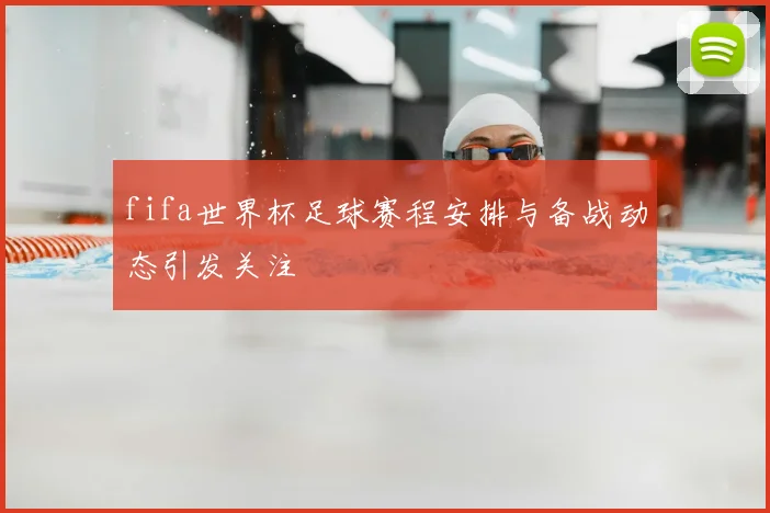 fifa世界杯足球赛程安排与备战动态引发关注