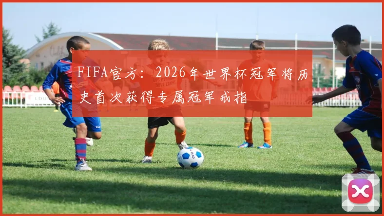 FIFA官方:2026年世界杯冠军将历史首次获得专属冠军戒指