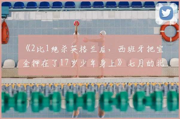 《2比1绝杀英格兰后,西班牙把宝全押在了17岁少年身上》七月的北美大陆,热浪和比分一样烫手