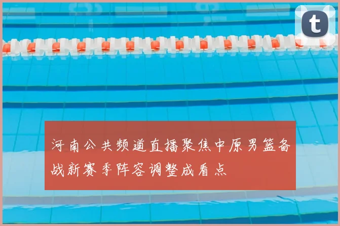 河南公共频道直播聚焦中原男篮备战新赛季阵容调整成看点