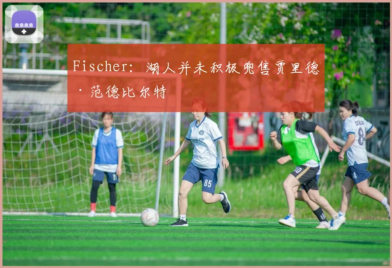 Fischer:湖人并未积极兜售贾里德·范德比尔特