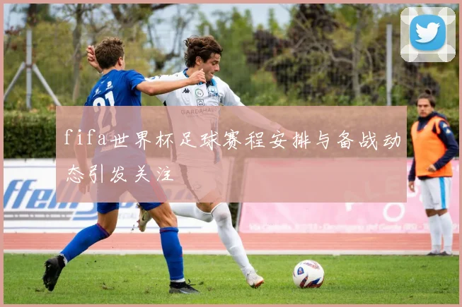 fifa世界杯足球赛程安排与备战动态引发关注