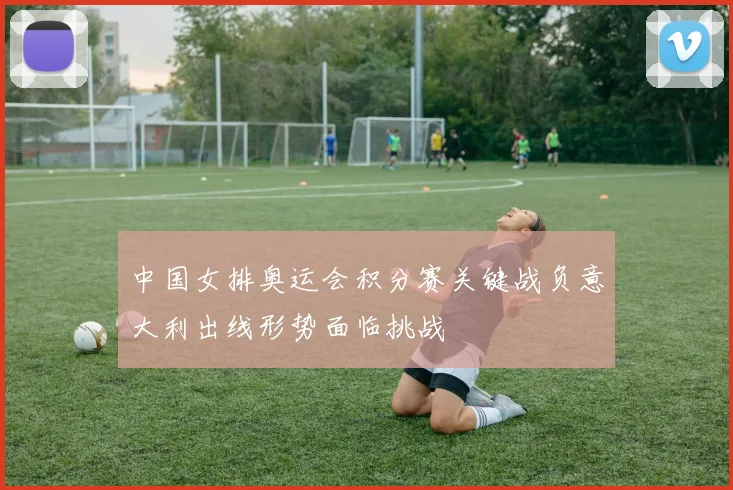 中国女排奥运会积分赛关键战负意大利出线形势面临挑战