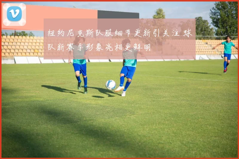 纽约尼克斯队服细节更新引关注 球队新赛季形象亮相更鲜明
