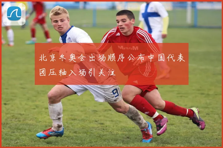 北京冬奥会出场顺序公布中国代表团压轴入场引关注