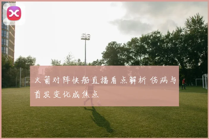 火箭对阵快船直播看点解析 伤病与首发变化成焦点
