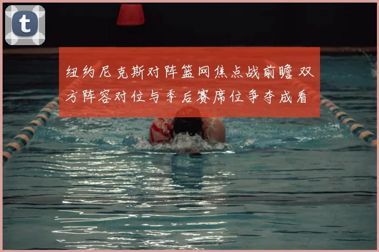 纽约尼克斯对阵篮网焦点战前瞻 双方阵容对位与季后赛席位争夺成看点