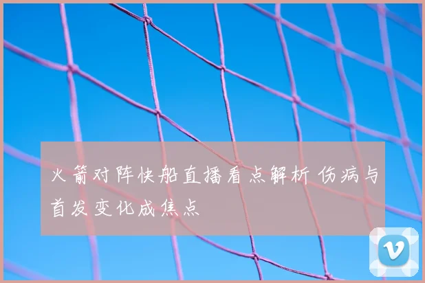 火箭对阵快船直播看点解析 伤病与首发变化成焦点