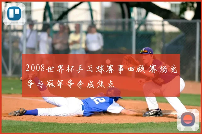 2008世界杯乒乓球赛事回顾 赛场竞争与冠军争夺成焦点