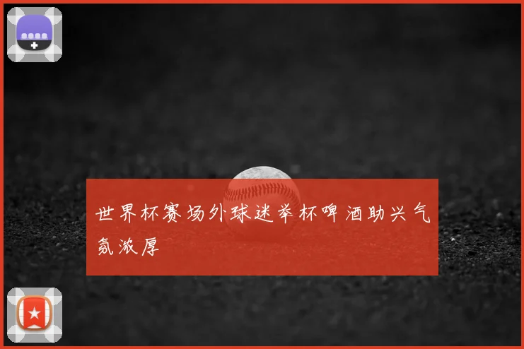 世界杯赛场外球迷举杯啤酒助兴气氛浓厚