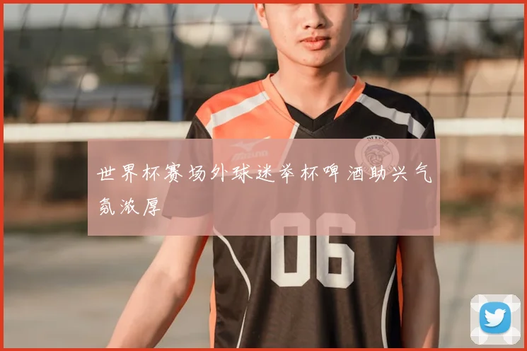 世界杯赛场外球迷举杯啤酒助兴气氛浓厚