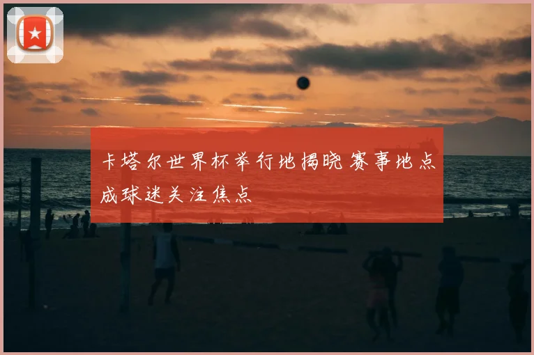 卡塔尔世界杯举行地揭晓 赛事地点成球迷关注焦点