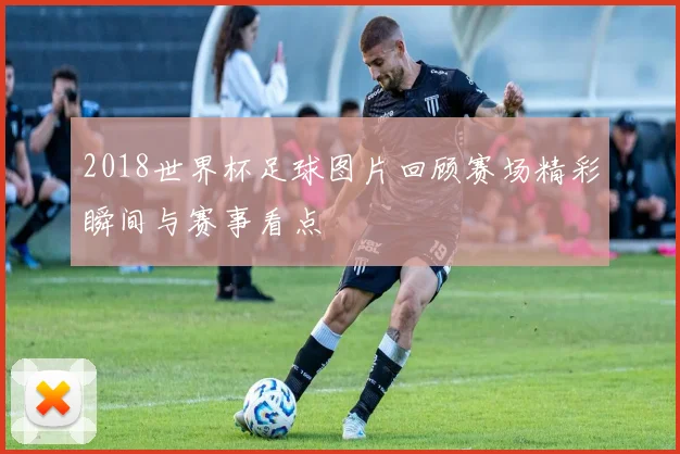 2018世界杯足球图片回顾赛场精彩瞬间与赛事看点