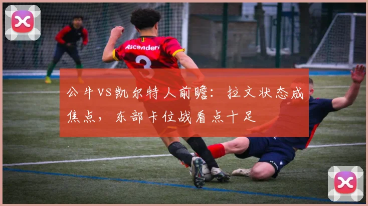 公牛vs凯尔特人前瞻：拉文状态成焦点，东部卡位战看点十足