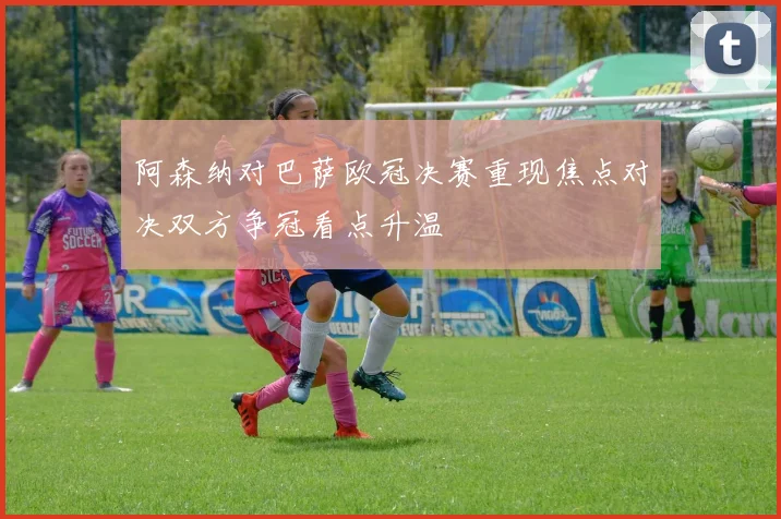 阿森纳对巴萨欧冠决赛重现焦点对决双方争冠看点升温